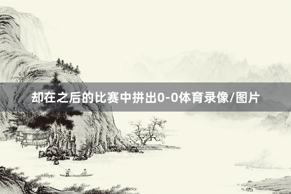 却在之后的比赛中拼出0-0体育录像/图片