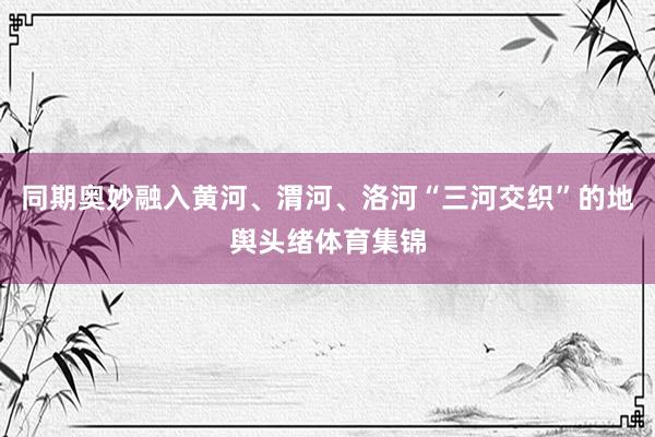 同期奥妙融入黄河、渭河、洛河“三河交织”的地舆头绪体育集锦