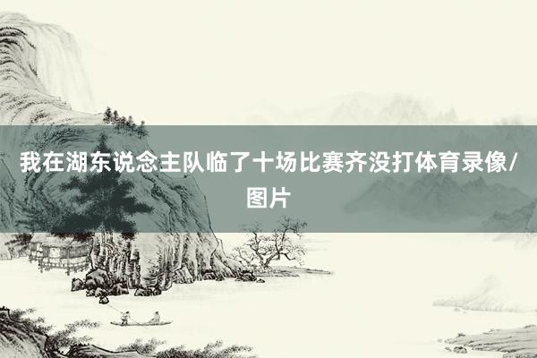 我在湖东说念主队临了十场比赛齐没打体育录像/图片