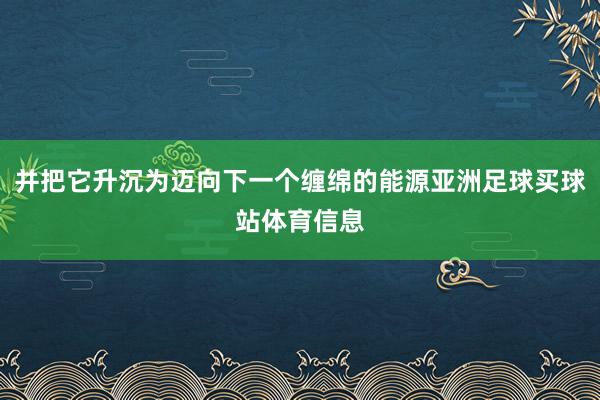 并把它升沉为迈向下一个缠绵的能源亚洲足球买球站体育信息
