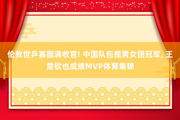 伦敦世乒赛圆满收官! 中国队包揽男女团冠军, 王楚钦也成绩MVP体育集锦