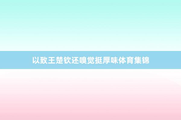 以致王楚钦还嗅觉挺厚味体育集锦