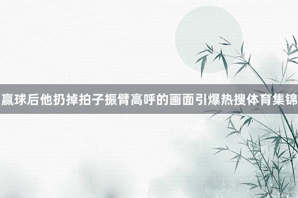 赢球后他扔掉拍子振臂高呼的画面引爆热搜体育集锦