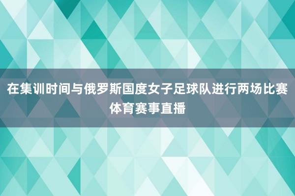 在集训时间与俄罗斯国度女子足球队进行两场比赛体育赛事直播