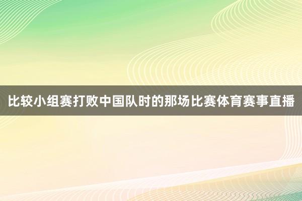 比较小组赛打败中国队时的那场比赛体育赛事直播