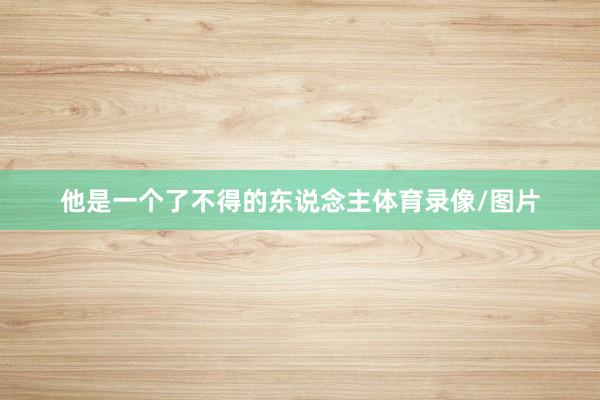 他是一个了不得的东说念主体育录像/图片