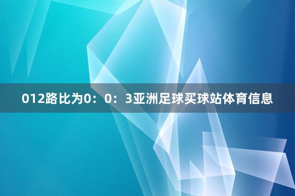 012路比为0:0:3亚洲足球买球站体育信息